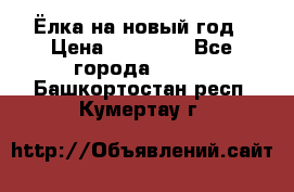 Ёлка на новый год › Цена ­ 30 000 - Все города  »    . Башкортостан респ.,Кумертау г.